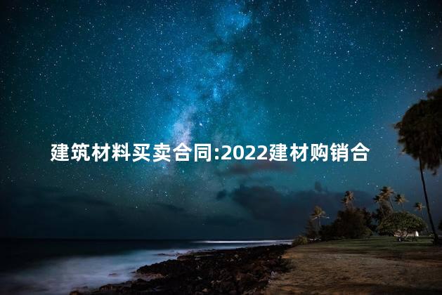 建筑材料买卖合同:2022建材购销合同 建筑材料买卖合同:2022建材购销合同