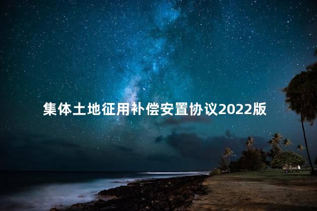 集体土地征用补偿安置协议2022版